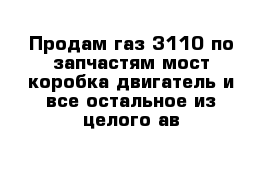 Продам газ 3110 по запчастям мост коробка двигатель и все остальное из целого ав